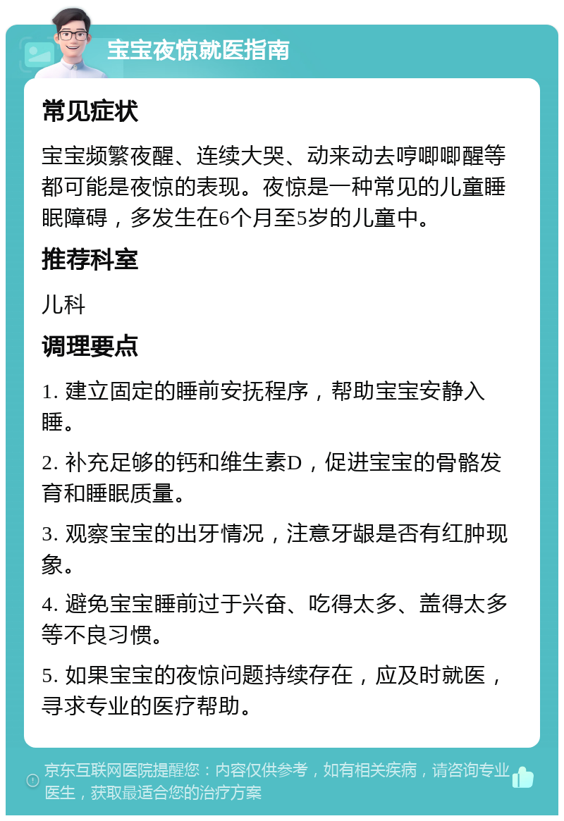 宝宝夜惊就医指南 常见症状 宝宝频繁夜醒、连续大哭、动来动去哼唧唧醒等都可能是夜惊的表现。夜惊是一种常见的儿童睡眠障碍，多发生在6个月至5岁的儿童中。 推荐科室 儿科 调理要点 1. 建立固定的睡前安抚程序，帮助宝宝安静入睡。 2. 补充足够的钙和维生素D，促进宝宝的骨骼发育和睡眠质量。 3. 观察宝宝的出牙情况，注意牙龈是否有红肿现象。 4. 避免宝宝睡前过于兴奋、吃得太多、盖得太多等不良习惯。 5. 如果宝宝的夜惊问题持续存在，应及时就医，寻求专业的医疗帮助。