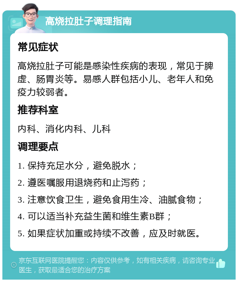 高烧拉肚子调理指南 常见症状 高烧拉肚子可能是感染性疾病的表现，常见于脾虚、肠胃炎等。易感人群包括小儿、老年人和免疫力较弱者。 推荐科室 内科、消化内科、儿科 调理要点 1. 保持充足水分，避免脱水； 2. 遵医嘱服用退烧药和止泻药； 3. 注意饮食卫生，避免食用生冷、油腻食物； 4. 可以适当补充益生菌和维生素B群； 5. 如果症状加重或持续不改善，应及时就医。