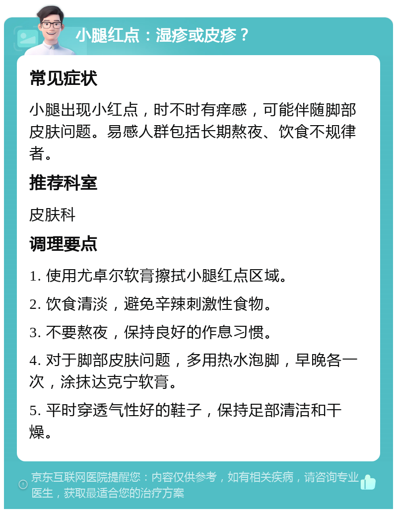 小腿红点：湿疹或皮疹？ 常见症状 小腿出现小红点，时不时有痒感，可能伴随脚部皮肤问题。易感人群包括长期熬夜、饮食不规律者。 推荐科室 皮肤科 调理要点 1. 使用尤卓尔软膏擦拭小腿红点区域。 2. 饮食清淡，避免辛辣刺激性食物。 3. 不要熬夜，保持良好的作息习惯。 4. 对于脚部皮肤问题，多用热水泡脚，早晚各一次，涂抹达克宁软膏。 5. 平时穿透气性好的鞋子，保持足部清洁和干燥。