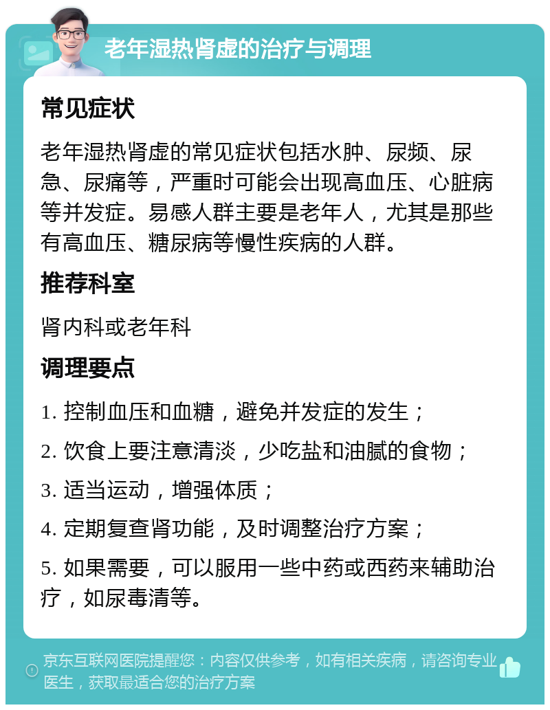 老年湿热肾虚的治疗与调理 常见症状 老年湿热肾虚的常见症状包括水肿、尿频、尿急、尿痛等，严重时可能会出现高血压、心脏病等并发症。易感人群主要是老年人，尤其是那些有高血压、糖尿病等慢性疾病的人群。 推荐科室 肾内科或老年科 调理要点 1. 控制血压和血糖，避免并发症的发生； 2. 饮食上要注意清淡，少吃盐和油腻的食物； 3. 适当运动，增强体质； 4. 定期复查肾功能，及时调整治疗方案； 5. 如果需要，可以服用一些中药或西药来辅助治疗，如尿毒清等。