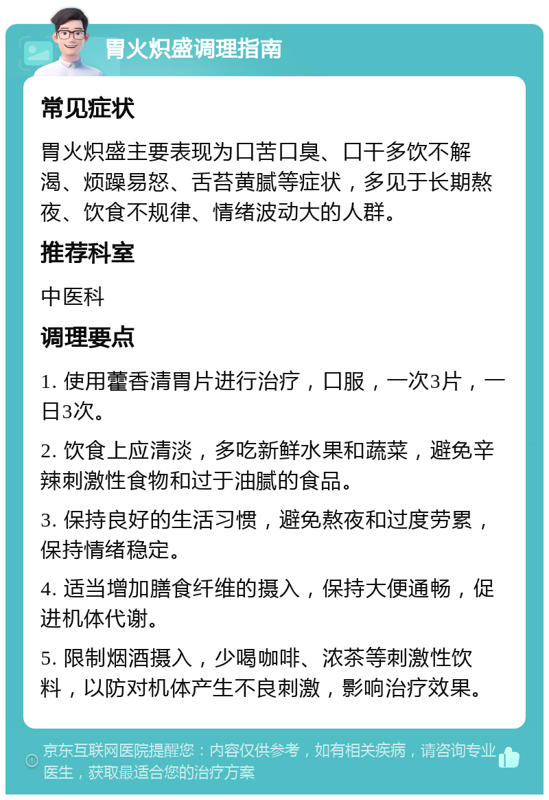 胃火炽盛调理指南 常见症状 胃火炽盛主要表现为口苦口臭、口干多饮不解渴、烦躁易怒、舌苔黄腻等症状，多见于长期熬夜、饮食不规律、情绪波动大的人群。 推荐科室 中医科 调理要点 1. 使用藿香清胃片进行治疗，口服，一次3片，一日3次。 2. 饮食上应清淡，多吃新鲜水果和蔬菜，避免辛辣刺激性食物和过于油腻的食品。 3. 保持良好的生活习惯，避免熬夜和过度劳累，保持情绪稳定。 4. 适当增加膳食纤维的摄入，保持大便通畅，促进机体代谢。 5. 限制烟酒摄入，少喝咖啡、浓茶等刺激性饮料，以防对机体产生不良刺激，影响治疗效果。