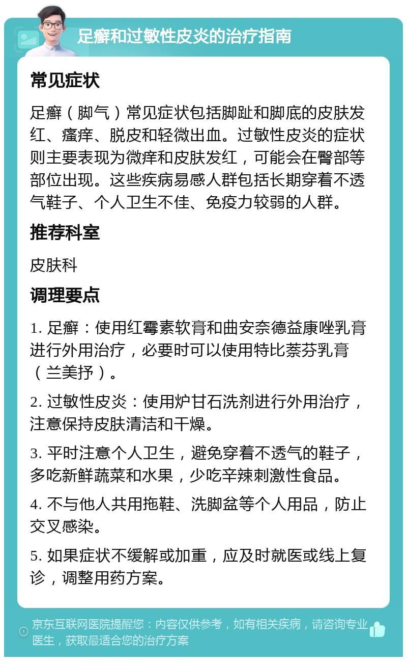 足癣和过敏性皮炎的治疗指南 常见症状 足癣（脚气）常见症状包括脚趾和脚底的皮肤发红、瘙痒、脱皮和轻微出血。过敏性皮炎的症状则主要表现为微痒和皮肤发红，可能会在臀部等部位出现。这些疾病易感人群包括长期穿着不透气鞋子、个人卫生不佳、免疫力较弱的人群。 推荐科室 皮肤科 调理要点 1. 足癣：使用红霉素软膏和曲安奈德益康唑乳膏进行外用治疗，必要时可以使用特比萘芬乳膏（兰美抒）。 2. 过敏性皮炎：使用炉甘石洗剂进行外用治疗，注意保持皮肤清洁和干燥。 3. 平时注意个人卫生，避免穿着不透气的鞋子，多吃新鲜蔬菜和水果，少吃辛辣刺激性食品。 4. 不与他人共用拖鞋、洗脚盆等个人用品，防止交叉感染。 5. 如果症状不缓解或加重，应及时就医或线上复诊，调整用药方案。