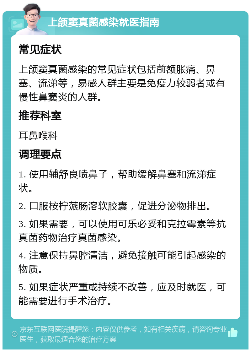 上颌窦真菌感染就医指南 常见症状 上颌窦真菌感染的常见症状包括前额胀痛、鼻塞、流涕等，易感人群主要是免疫力较弱者或有慢性鼻窦炎的人群。 推荐科室 耳鼻喉科 调理要点 1. 使用辅舒良喷鼻子，帮助缓解鼻塞和流涕症状。 2. 口服桉柠蒎肠溶软胶囊，促进分泌物排出。 3. 如果需要，可以使用可乐必妥和克拉霉素等抗真菌药物治疗真菌感染。 4. 注意保持鼻腔清洁，避免接触可能引起感染的物质。 5. 如果症状严重或持续不改善，应及时就医，可能需要进行手术治疗。