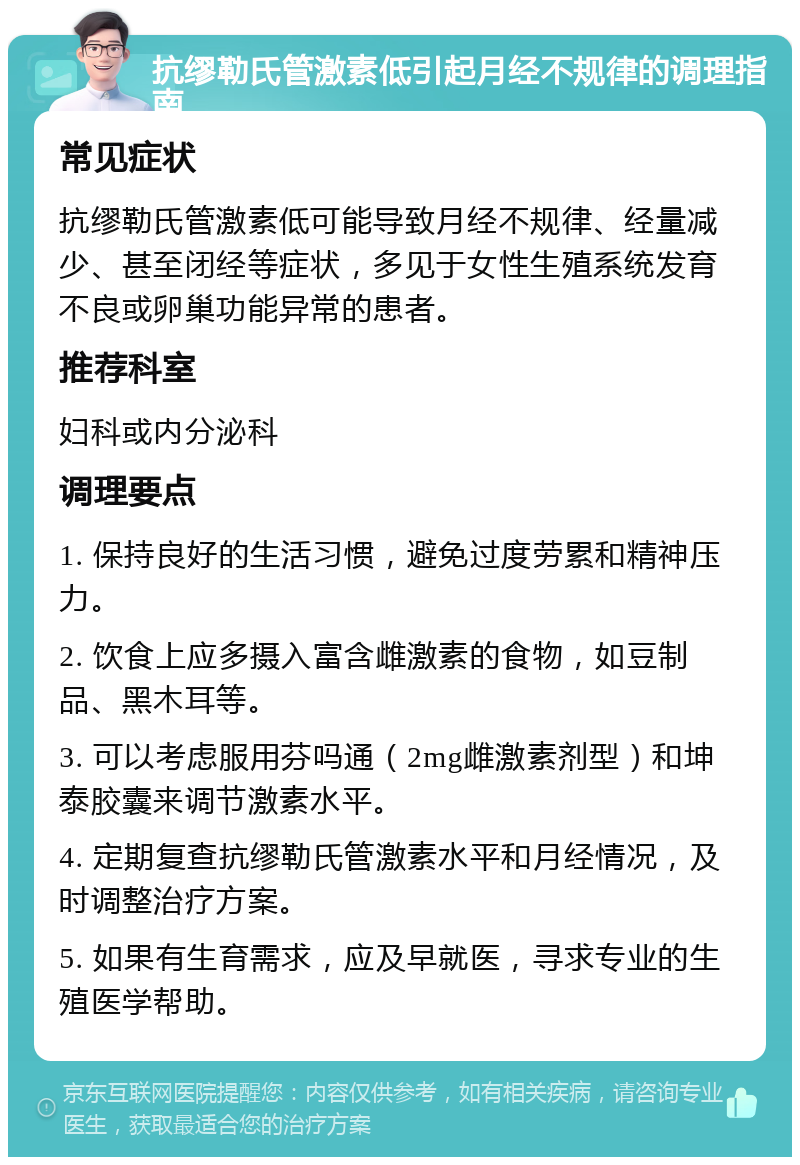 抗缪勒氏管激素低引起月经不规律的调理指南 常见症状 抗缪勒氏管激素低可能导致月经不规律、经量减少、甚至闭经等症状，多见于女性生殖系统发育不良或卵巢功能异常的患者。 推荐科室 妇科或内分泌科 调理要点 1. 保持良好的生活习惯，避免过度劳累和精神压力。 2. 饮食上应多摄入富含雌激素的食物，如豆制品、黑木耳等。 3. 可以考虑服用芬吗通（2mg雌激素剂型）和坤泰胶囊来调节激素水平。 4. 定期复查抗缪勒氏管激素水平和月经情况，及时调整治疗方案。 5. 如果有生育需求，应及早就医，寻求专业的生殖医学帮助。