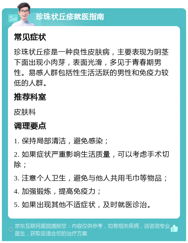 珍珠状丘疹就医指南 常见症状 珍珠状丘疹是一种良性皮肤病，主要表现为阴茎下面出现小肉芽，表面光滑，多见于青春期男性。易感人群包括性生活活跃的男性和免疫力较低的人群。 推荐科室 皮肤科 调理要点 1. 保持局部清洁，避免感染； 2. 如果症状严重影响生活质量，可以考虑手术切除； 3. 注意个人卫生，避免与他人共用毛巾等物品； 4. 加强锻炼，提高免疫力； 5. 如果出现其他不适症状，及时就医诊治。