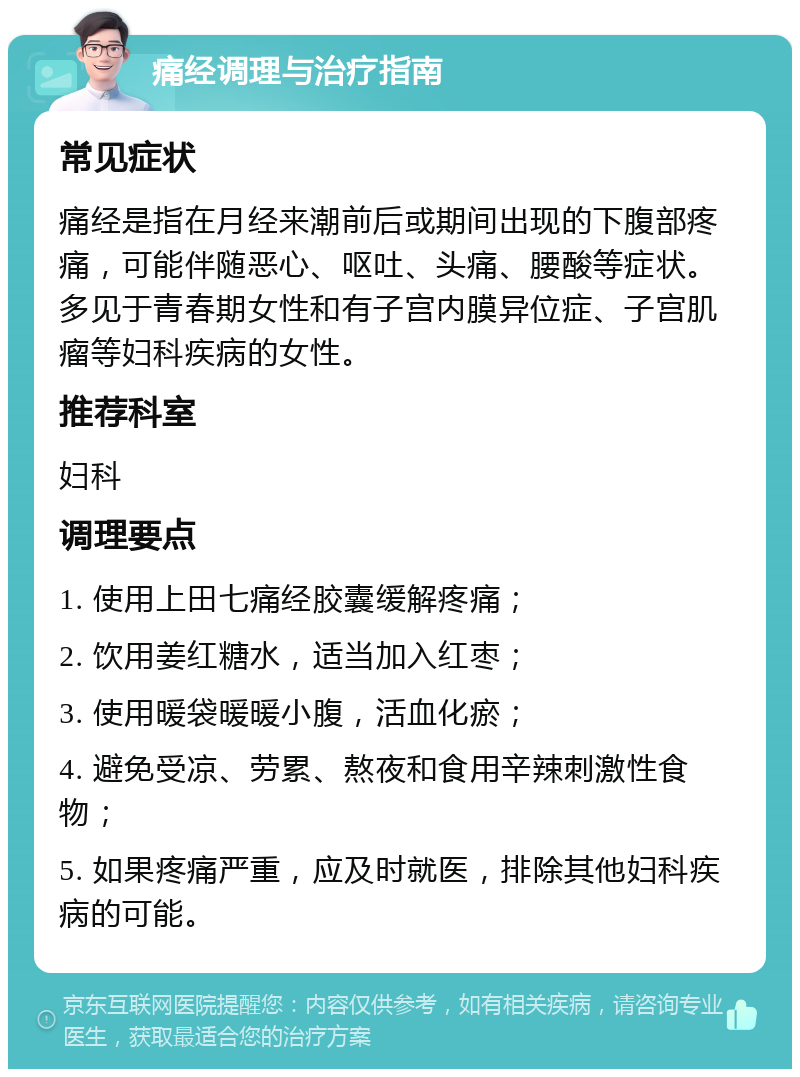 痛经调理与治疗指南 常见症状 痛经是指在月经来潮前后或期间出现的下腹部疼痛，可能伴随恶心、呕吐、头痛、腰酸等症状。多见于青春期女性和有子宫内膜异位症、子宫肌瘤等妇科疾病的女性。 推荐科室 妇科 调理要点 1. 使用上田七痛经胶囊缓解疼痛； 2. 饮用姜红糖水，适当加入红枣； 3. 使用暖袋暖暖小腹，活血化瘀； 4. 避免受凉、劳累、熬夜和食用辛辣刺激性食物； 5. 如果疼痛严重，应及时就医，排除其他妇科疾病的可能。