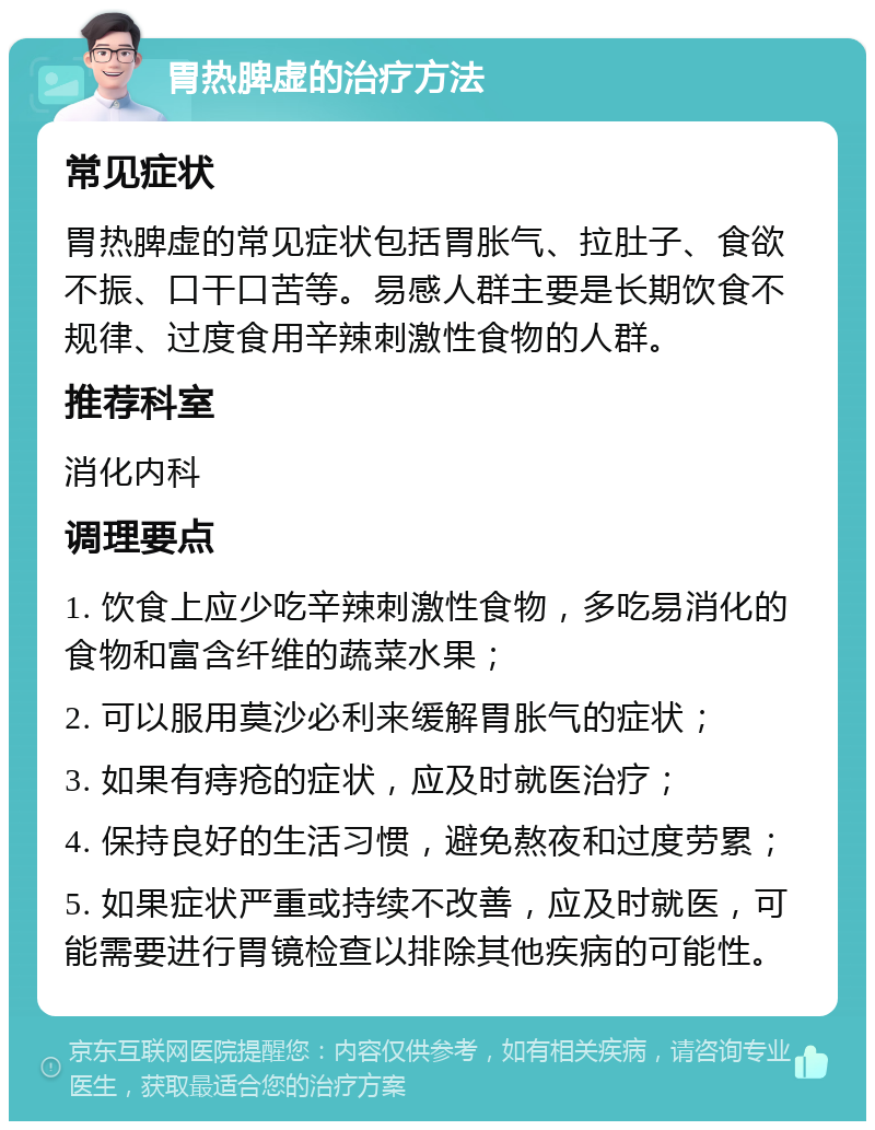 胃热脾虚的治疗方法 常见症状 胃热脾虚的常见症状包括胃胀气、拉肚子、食欲不振、口干口苦等。易感人群主要是长期饮食不规律、过度食用辛辣刺激性食物的人群。 推荐科室 消化内科 调理要点 1. 饮食上应少吃辛辣刺激性食物，多吃易消化的食物和富含纤维的蔬菜水果； 2. 可以服用莫沙必利来缓解胃胀气的症状； 3. 如果有痔疮的症状，应及时就医治疗； 4. 保持良好的生活习惯，避免熬夜和过度劳累； 5. 如果症状严重或持续不改善，应及时就医，可能需要进行胃镜检查以排除其他疾病的可能性。