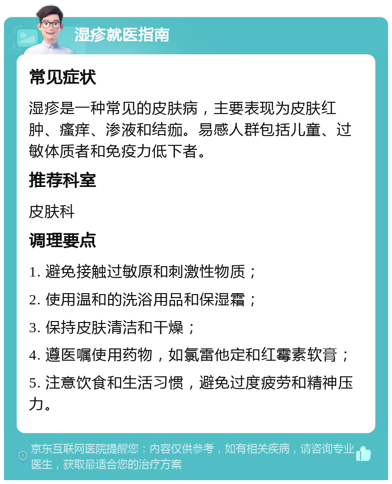 湿疹就医指南 常见症状 湿疹是一种常见的皮肤病，主要表现为皮肤红肿、瘙痒、渗液和结痂。易感人群包括儿童、过敏体质者和免疫力低下者。 推荐科室 皮肤科 调理要点 1. 避免接触过敏原和刺激性物质； 2. 使用温和的洗浴用品和保湿霜； 3. 保持皮肤清洁和干燥； 4. 遵医嘱使用药物，如氯雷他定和红霉素软膏； 5. 注意饮食和生活习惯，避免过度疲劳和精神压力。