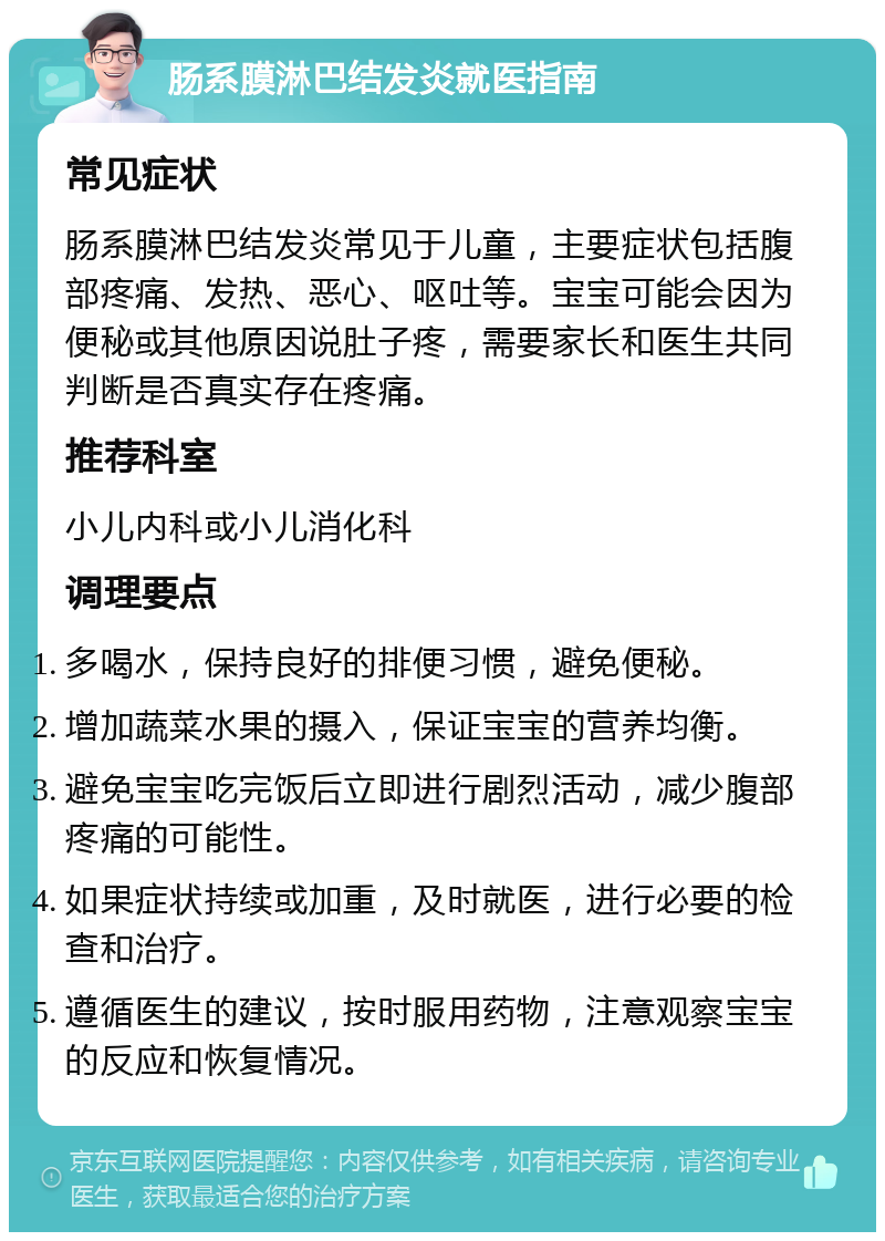 肠系膜淋巴结发炎就医指南 常见症状 肠系膜淋巴结发炎常见于儿童，主要症状包括腹部疼痛、发热、恶心、呕吐等。宝宝可能会因为便秘或其他原因说肚子疼，需要家长和医生共同判断是否真实存在疼痛。 推荐科室 小儿内科或小儿消化科 调理要点 多喝水，保持良好的排便习惯，避免便秘。 增加蔬菜水果的摄入，保证宝宝的营养均衡。 避免宝宝吃完饭后立即进行剧烈活动，减少腹部疼痛的可能性。 如果症状持续或加重，及时就医，进行必要的检查和治疗。 遵循医生的建议，按时服用药物，注意观察宝宝的反应和恢复情况。