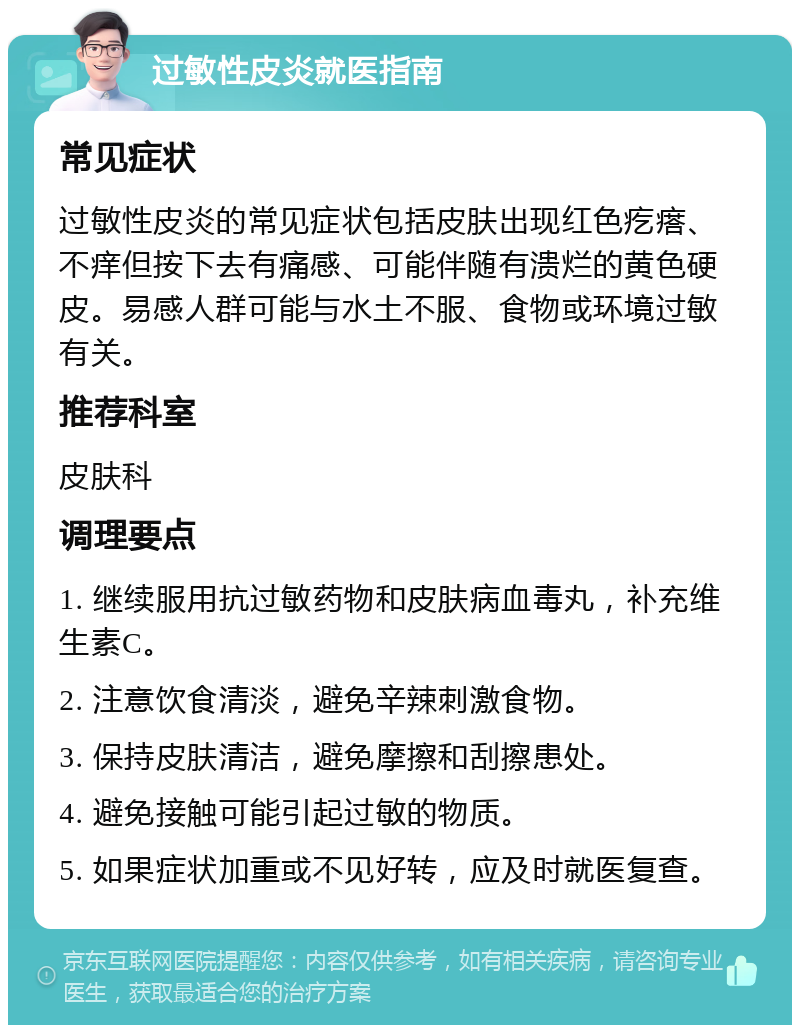 过敏性皮炎就医指南 常见症状 过敏性皮炎的常见症状包括皮肤出现红色疙瘩、不痒但按下去有痛感、可能伴随有溃烂的黄色硬皮。易感人群可能与水土不服、食物或环境过敏有关。 推荐科室 皮肤科 调理要点 1. 继续服用抗过敏药物和皮肤病血毒丸，补充维生素C。 2. 注意饮食清淡，避免辛辣刺激食物。 3. 保持皮肤清洁，避免摩擦和刮擦患处。 4. 避免接触可能引起过敏的物质。 5. 如果症状加重或不见好转，应及时就医复查。