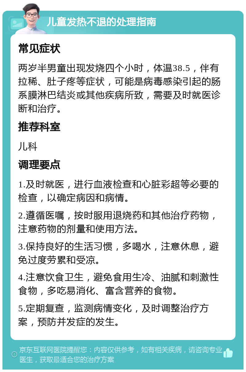 儿童发热不退的处理指南 常见症状 两岁半男童出现发烧四个小时，体温38.5，伴有拉稀、肚子疼等症状，可能是病毒感染引起的肠系膜淋巴结炎或其他疾病所致，需要及时就医诊断和治疗。 推荐科室 儿科 调理要点 1.及时就医，进行血液检查和心脏彩超等必要的检查，以确定病因和病情。 2.遵循医嘱，按时服用退烧药和其他治疗药物，注意药物的剂量和使用方法。 3.保持良好的生活习惯，多喝水，注意休息，避免过度劳累和受凉。 4.注意饮食卫生，避免食用生冷、油腻和刺激性食物，多吃易消化、富含营养的食物。 5.定期复查，监测病情变化，及时调整治疗方案，预防并发症的发生。