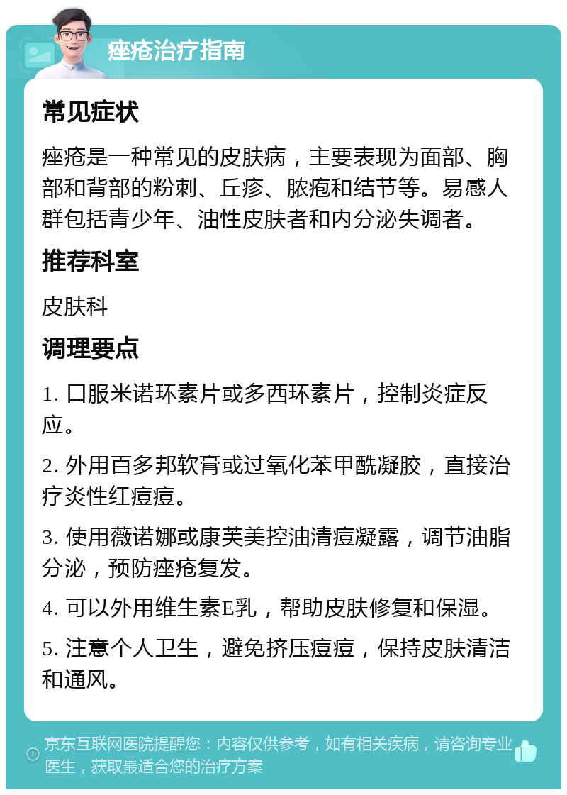 痤疮治疗指南 常见症状 痤疮是一种常见的皮肤病，主要表现为面部、胸部和背部的粉刺、丘疹、脓疱和结节等。易感人群包括青少年、油性皮肤者和内分泌失调者。 推荐科室 皮肤科 调理要点 1. 口服米诺环素片或多西环素片，控制炎症反应。 2. 外用百多邦软膏或过氧化苯甲酰凝胶，直接治疗炎性红痘痘。 3. 使用薇诺娜或康芙美控油清痘凝露，调节油脂分泌，预防痤疮复发。 4. 可以外用维生素E乳，帮助皮肤修复和保湿。 5. 注意个人卫生，避免挤压痘痘，保持皮肤清洁和通风。