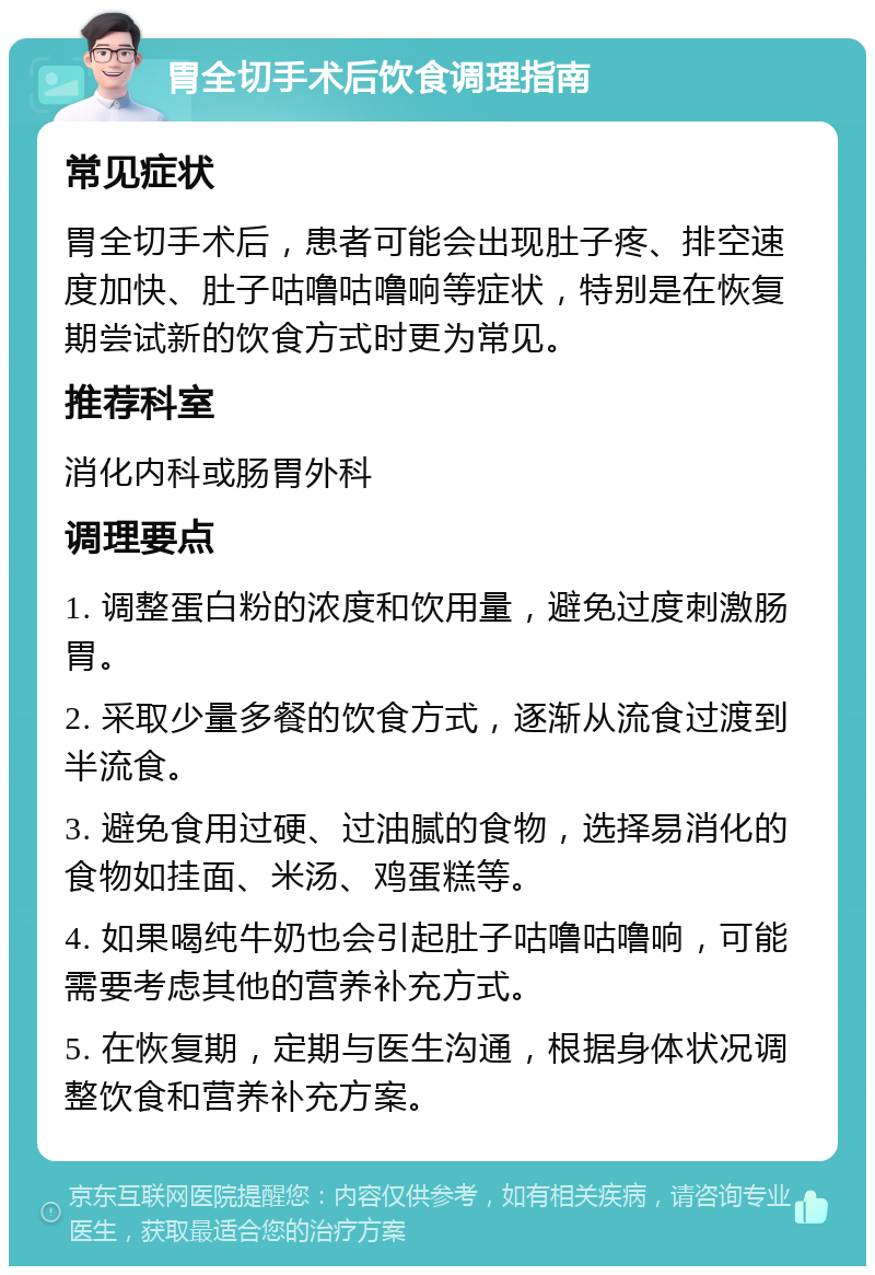 胃全切手术后饮食调理指南 常见症状 胃全切手术后，患者可能会出现肚子疼、排空速度加快、肚子咕噜咕噜响等症状，特别是在恢复期尝试新的饮食方式时更为常见。 推荐科室 消化内科或肠胃外科 调理要点 1. 调整蛋白粉的浓度和饮用量，避免过度刺激肠胃。 2. 采取少量多餐的饮食方式，逐渐从流食过渡到半流食。 3. 避免食用过硬、过油腻的食物，选择易消化的食物如挂面、米汤、鸡蛋糕等。 4. 如果喝纯牛奶也会引起肚子咕噜咕噜响，可能需要考虑其他的营养补充方式。 5. 在恢复期，定期与医生沟通，根据身体状况调整饮食和营养补充方案。