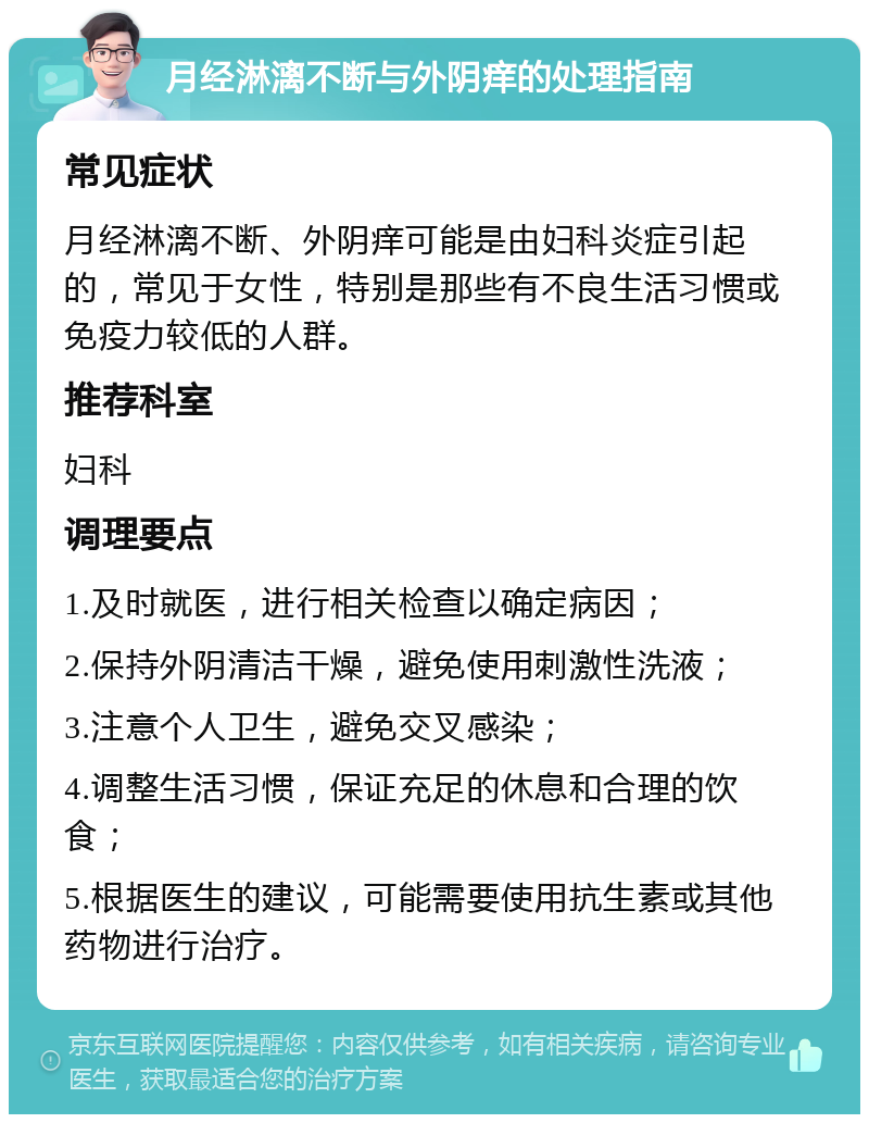 月经淋漓不断与外阴痒的处理指南 常见症状 月经淋漓不断、外阴痒可能是由妇科炎症引起的，常见于女性，特别是那些有不良生活习惯或免疫力较低的人群。 推荐科室 妇科 调理要点 1.及时就医，进行相关检查以确定病因； 2.保持外阴清洁干燥，避免使用刺激性洗液； 3.注意个人卫生，避免交叉感染； 4.调整生活习惯，保证充足的休息和合理的饮食； 5.根据医生的建议，可能需要使用抗生素或其他药物进行治疗。