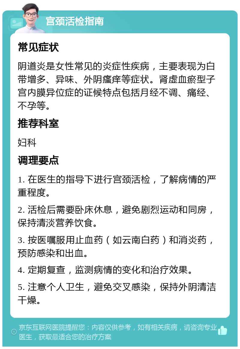 宫颈活检指南 常见症状 阴道炎是女性常见的炎症性疾病，主要表现为白带增多、异味、外阴瘙痒等症状。肾虚血瘀型子宫内膜异位症的证候特点包括月经不调、痛经、不孕等。 推荐科室 妇科 调理要点 1. 在医生的指导下进行宫颈活检，了解病情的严重程度。 2. 活检后需要卧床休息，避免剧烈运动和同房，保持清淡营养饮食。 3. 按医嘱服用止血药（如云南白药）和消炎药，预防感染和出血。 4. 定期复查，监测病情的变化和治疗效果。 5. 注意个人卫生，避免交叉感染，保持外阴清洁干燥。