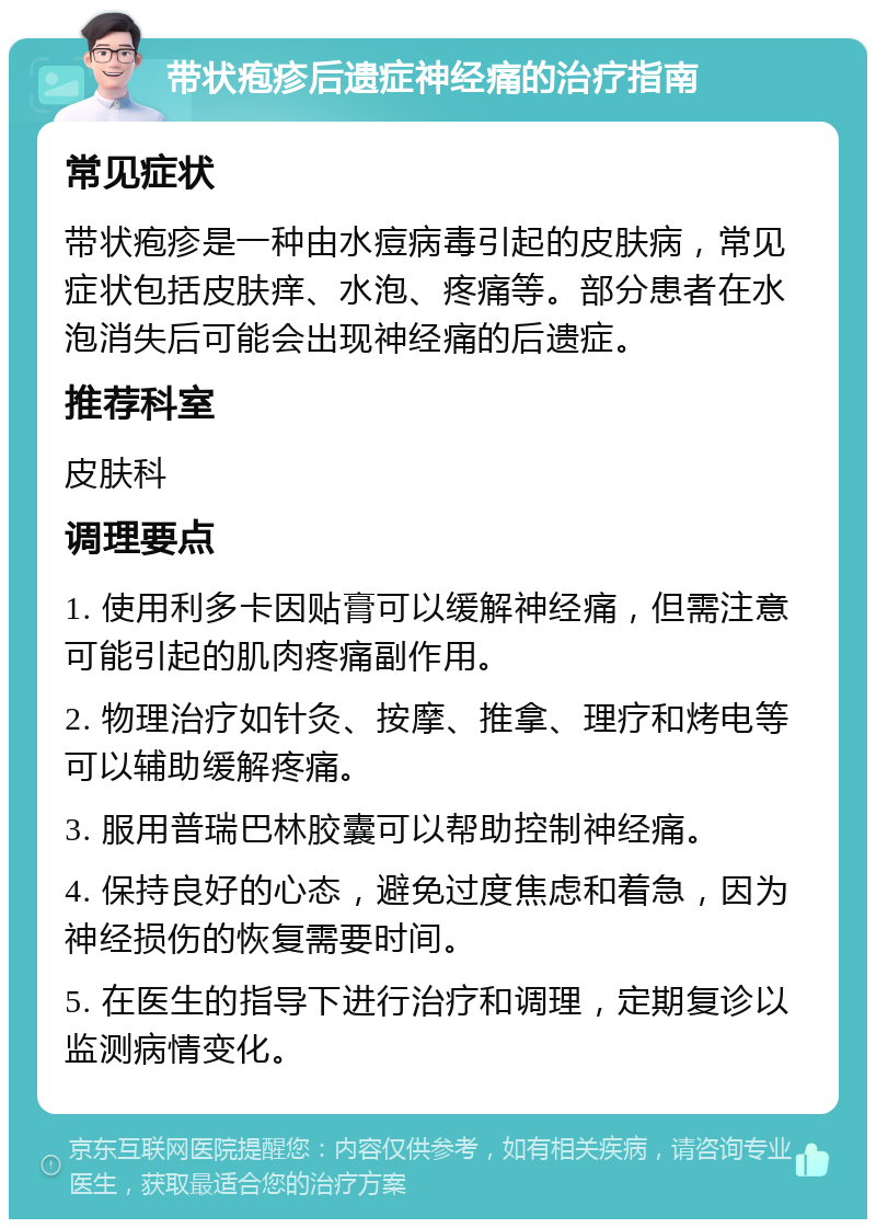 带状疱疹后遗症神经痛的治疗指南 常见症状 带状疱疹是一种由水痘病毒引起的皮肤病，常见症状包括皮肤痒、水泡、疼痛等。部分患者在水泡消失后可能会出现神经痛的后遗症。 推荐科室 皮肤科 调理要点 1. 使用利多卡因贴膏可以缓解神经痛，但需注意可能引起的肌肉疼痛副作用。 2. 物理治疗如针灸、按摩、推拿、理疗和烤电等可以辅助缓解疼痛。 3. 服用普瑞巴林胶囊可以帮助控制神经痛。 4. 保持良好的心态，避免过度焦虑和着急，因为神经损伤的恢复需要时间。 5. 在医生的指导下进行治疗和调理，定期复诊以监测病情变化。