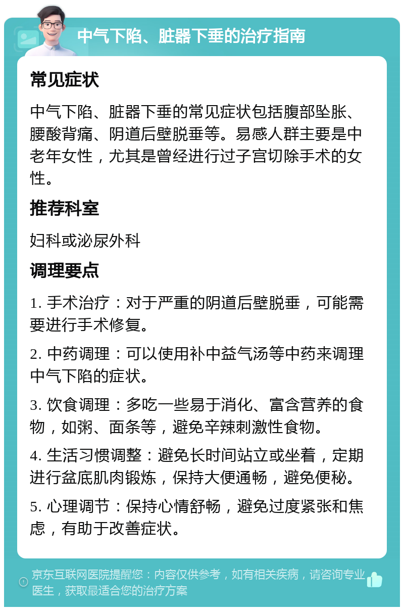 中气下陷、脏器下垂的治疗指南 常见症状 中气下陷、脏器下垂的常见症状包括腹部坠胀、腰酸背痛、阴道后壁脱垂等。易感人群主要是中老年女性，尤其是曾经进行过子宫切除手术的女性。 推荐科室 妇科或泌尿外科 调理要点 1. 手术治疗：对于严重的阴道后壁脱垂，可能需要进行手术修复。 2. 中药调理：可以使用补中益气汤等中药来调理中气下陷的症状。 3. 饮食调理：多吃一些易于消化、富含营养的食物，如粥、面条等，避免辛辣刺激性食物。 4. 生活习惯调整：避免长时间站立或坐着，定期进行盆底肌肉锻炼，保持大便通畅，避免便秘。 5. 心理调节：保持心情舒畅，避免过度紧张和焦虑，有助于改善症状。