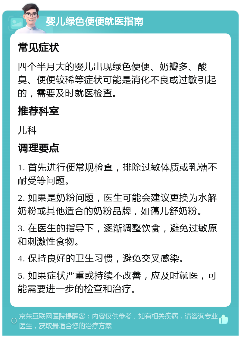 婴儿绿色便便就医指南 常见症状 四个半月大的婴儿出现绿色便便、奶瓣多、酸臭、便便较稀等症状可能是消化不良或过敏引起的，需要及时就医检查。 推荐科室 儿科 调理要点 1. 首先进行便常规检查，排除过敏体质或乳糖不耐受等问题。 2. 如果是奶粉问题，医生可能会建议更换为水解奶粉或其他适合的奶粉品牌，如蔼儿舒奶粉。 3. 在医生的指导下，逐渐调整饮食，避免过敏原和刺激性食物。 4. 保持良好的卫生习惯，避免交叉感染。 5. 如果症状严重或持续不改善，应及时就医，可能需要进一步的检查和治疗。