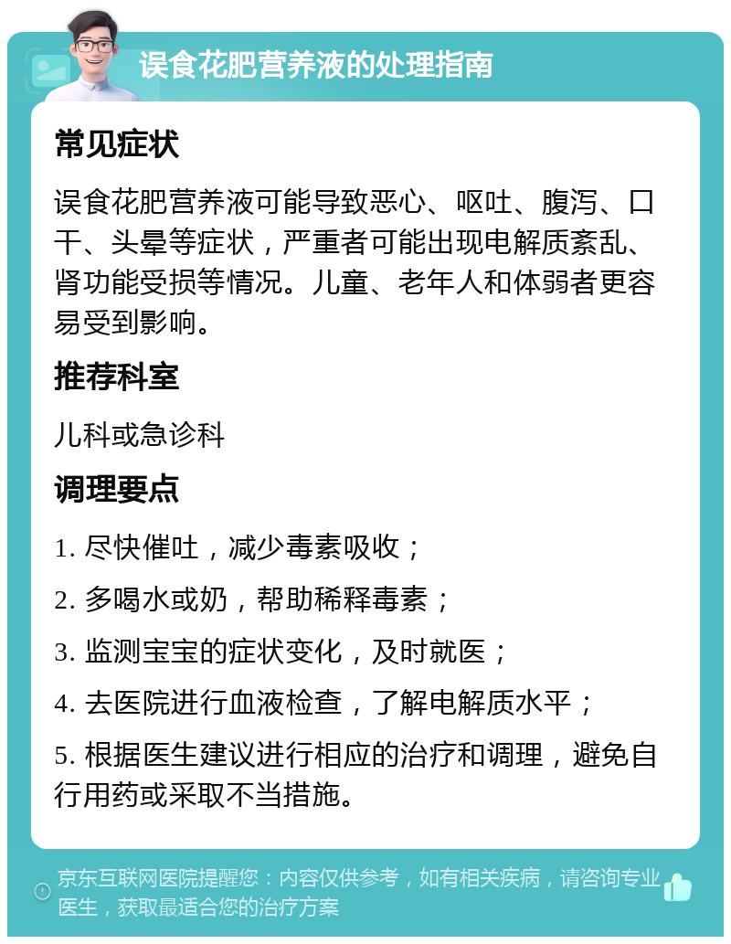 误食花肥营养液的处理指南 常见症状 误食花肥营养液可能导致恶心、呕吐、腹泻、口干、头晕等症状，严重者可能出现电解质紊乱、肾功能受损等情况。儿童、老年人和体弱者更容易受到影响。 推荐科室 儿科或急诊科 调理要点 1. 尽快催吐，减少毒素吸收； 2. 多喝水或奶，帮助稀释毒素； 3. 监测宝宝的症状变化，及时就医； 4. 去医院进行血液检查，了解电解质水平； 5. 根据医生建议进行相应的治疗和调理，避免自行用药或采取不当措施。