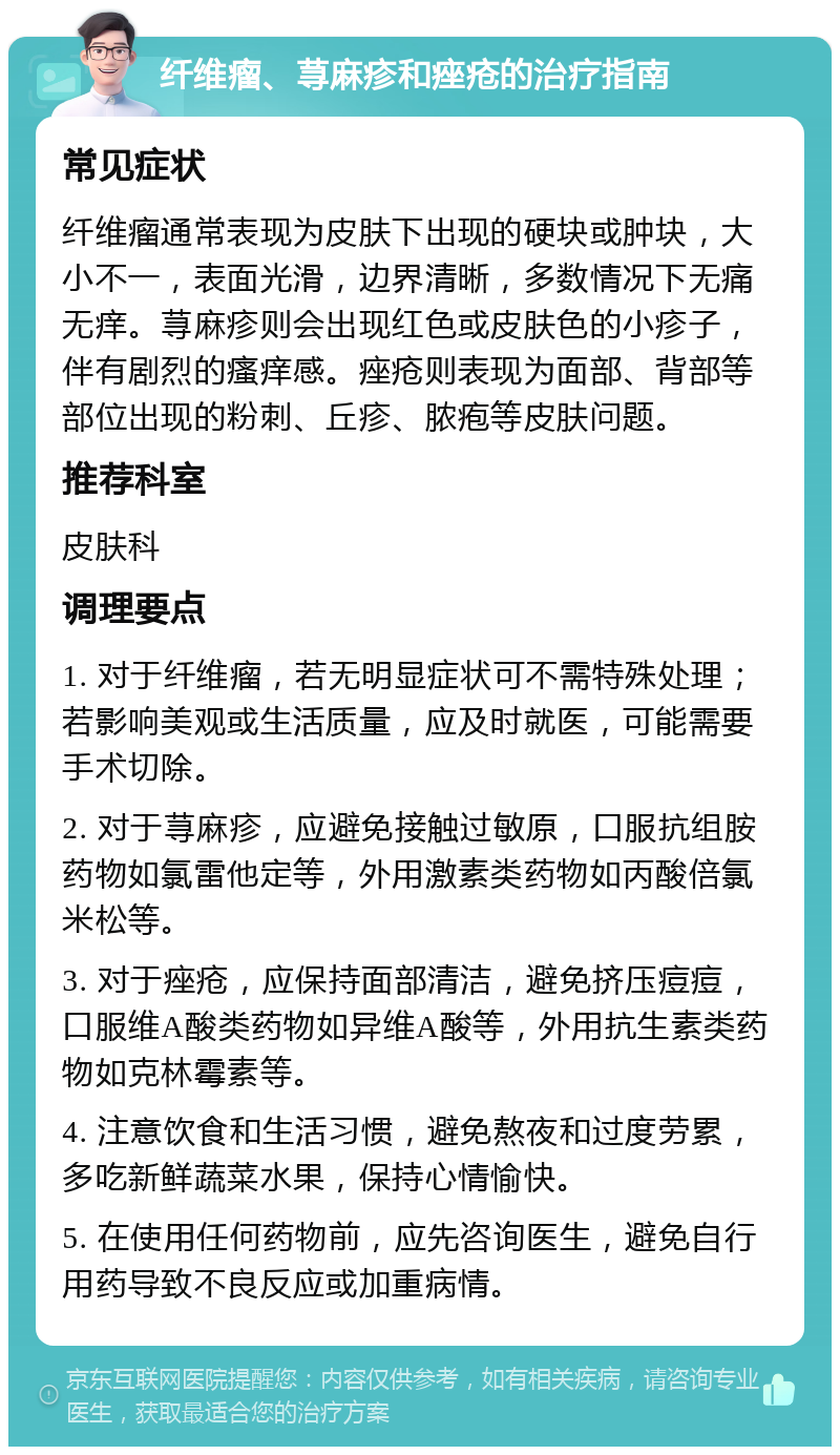 纤维瘤、荨麻疹和痤疮的治疗指南 常见症状 纤维瘤通常表现为皮肤下出现的硬块或肿块，大小不一，表面光滑，边界清晰，多数情况下无痛无痒。荨麻疹则会出现红色或皮肤色的小疹子，伴有剧烈的瘙痒感。痤疮则表现为面部、背部等部位出现的粉刺、丘疹、脓疱等皮肤问题。 推荐科室 皮肤科 调理要点 1. 对于纤维瘤，若无明显症状可不需特殊处理；若影响美观或生活质量，应及时就医，可能需要手术切除。 2. 对于荨麻疹，应避免接触过敏原，口服抗组胺药物如氯雷他定等，外用激素类药物如丙酸倍氯米松等。 3. 对于痤疮，应保持面部清洁，避免挤压痘痘，口服维A酸类药物如异维A酸等，外用抗生素类药物如克林霉素等。 4. 注意饮食和生活习惯，避免熬夜和过度劳累，多吃新鲜蔬菜水果，保持心情愉快。 5. 在使用任何药物前，应先咨询医生，避免自行用药导致不良反应或加重病情。