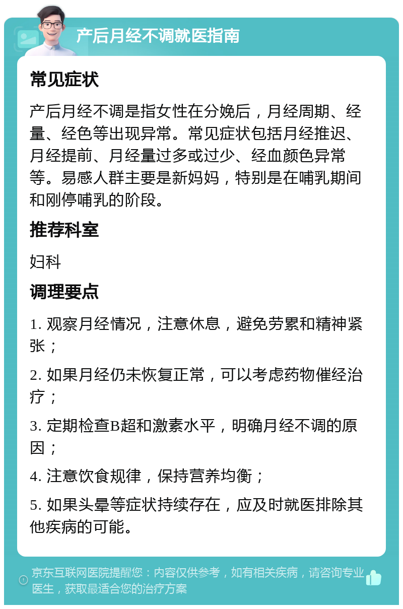 产后月经不调就医指南 常见症状 产后月经不调是指女性在分娩后，月经周期、经量、经色等出现异常。常见症状包括月经推迟、月经提前、月经量过多或过少、经血颜色异常等。易感人群主要是新妈妈，特别是在哺乳期间和刚停哺乳的阶段。 推荐科室 妇科 调理要点 1. 观察月经情况，注意休息，避免劳累和精神紧张； 2. 如果月经仍未恢复正常，可以考虑药物催经治疗； 3. 定期检查B超和激素水平，明确月经不调的原因； 4. 注意饮食规律，保持营养均衡； 5. 如果头晕等症状持续存在，应及时就医排除其他疾病的可能。