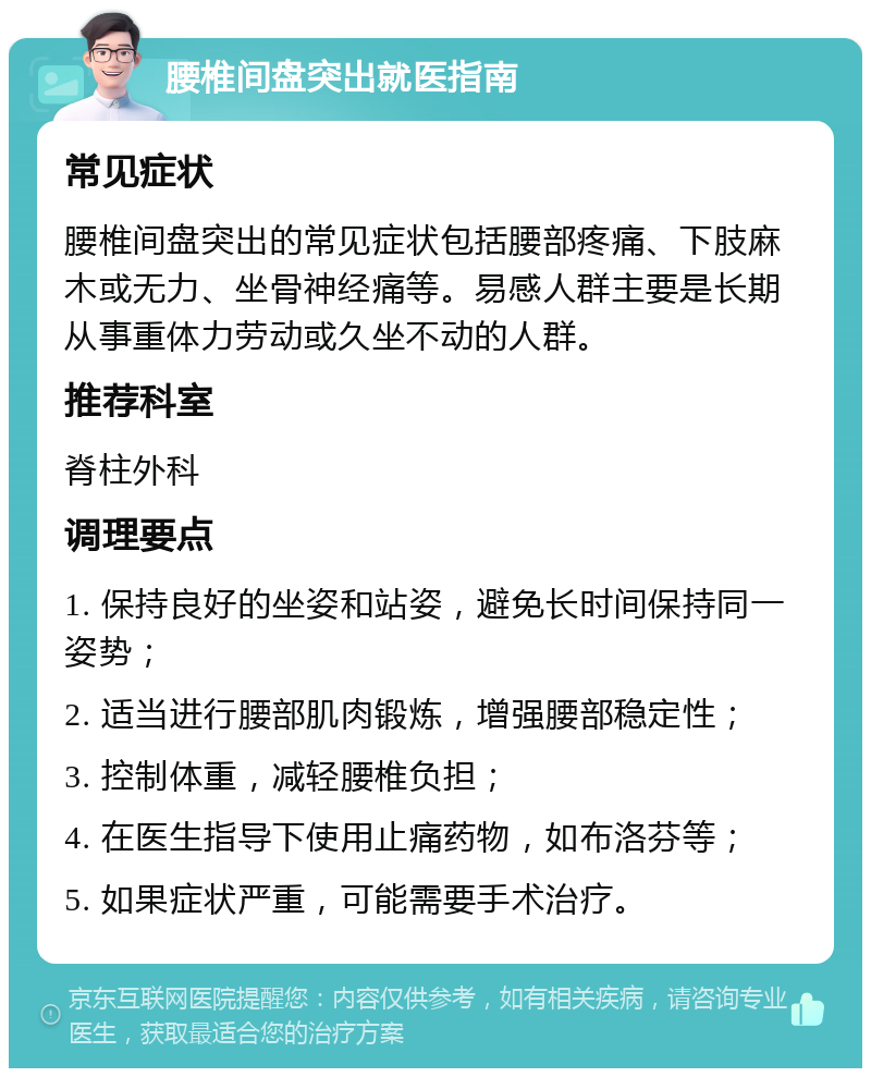 腰椎间盘突出就医指南 常见症状 腰椎间盘突出的常见症状包括腰部疼痛、下肢麻木或无力、坐骨神经痛等。易感人群主要是长期从事重体力劳动或久坐不动的人群。 推荐科室 脊柱外科 调理要点 1. 保持良好的坐姿和站姿，避免长时间保持同一姿势； 2. 适当进行腰部肌肉锻炼，增强腰部稳定性； 3. 控制体重，减轻腰椎负担； 4. 在医生指导下使用止痛药物，如布洛芬等； 5. 如果症状严重，可能需要手术治疗。