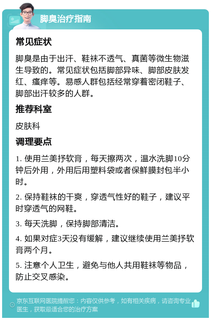 脚臭治疗指南 常见症状 脚臭是由于出汗、鞋袜不透气、真菌等微生物滋生导致的。常见症状包括脚部异味、脚部皮肤发红、瘙痒等。易感人群包括经常穿着密闭鞋子、脚部出汗较多的人群。 推荐科室 皮肤科 调理要点 1. 使用兰美抒软膏，每天擦两次，温水洗脚10分钟后外用，外用后用塑料袋或者保鲜膜封包半小时。 2. 保持鞋袜的干爽，穿透气性好的鞋子，建议平时穿透气的网鞋。 3. 每天洗脚，保持脚部清洁。 4. 如果对症3天没有缓解，建议继续使用兰美抒软膏两个月。 5. 注意个人卫生，避免与他人共用鞋袜等物品，防止交叉感染。