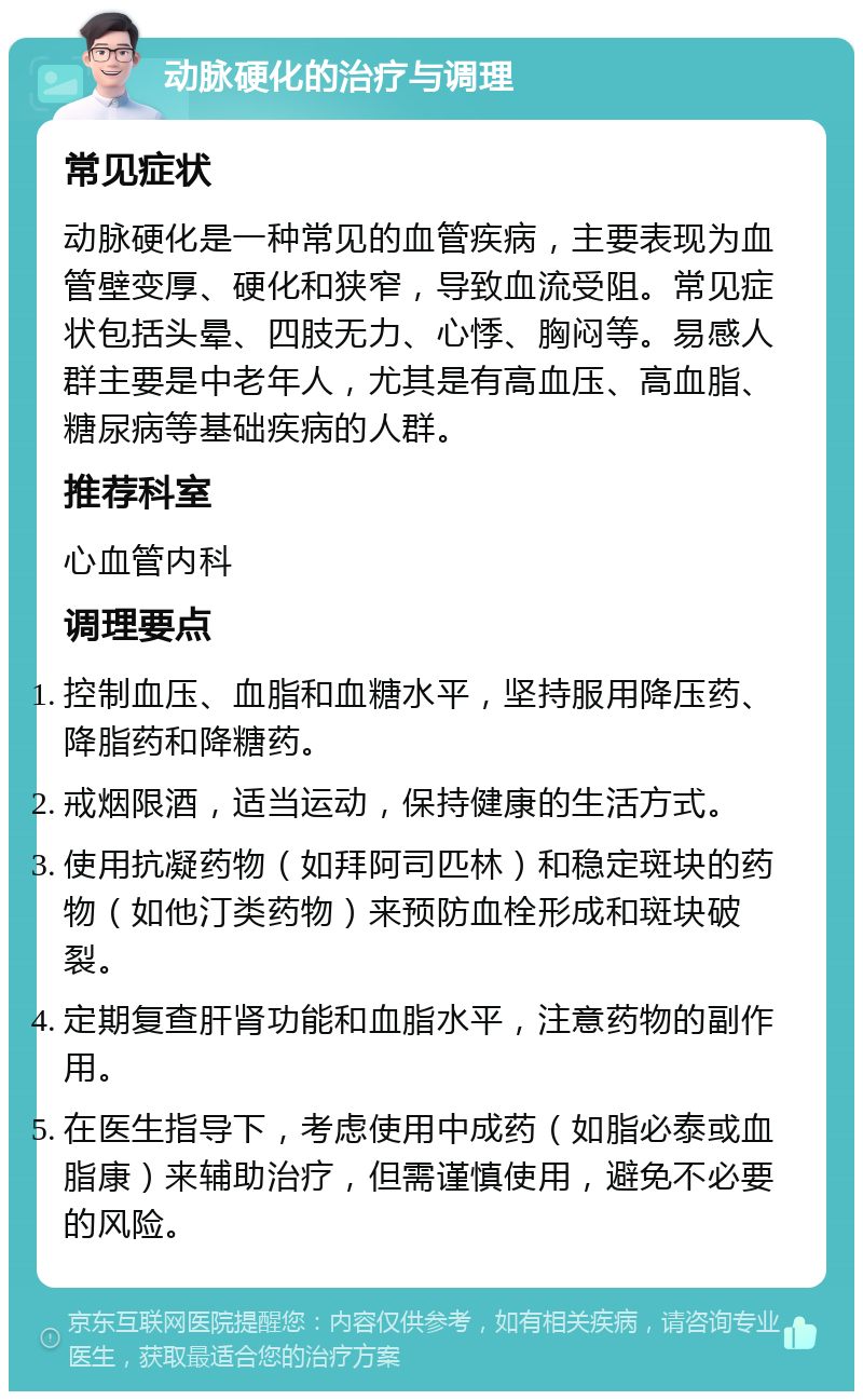 动脉硬化的治疗与调理 常见症状 动脉硬化是一种常见的血管疾病，主要表现为血管壁变厚、硬化和狭窄，导致血流受阻。常见症状包括头晕、四肢无力、心悸、胸闷等。易感人群主要是中老年人，尤其是有高血压、高血脂、糖尿病等基础疾病的人群。 推荐科室 心血管内科 调理要点 控制血压、血脂和血糖水平，坚持服用降压药、降脂药和降糖药。 戒烟限酒，适当运动，保持健康的生活方式。 使用抗凝药物（如拜阿司匹林）和稳定斑块的药物（如他汀类药物）来预防血栓形成和斑块破裂。 定期复查肝肾功能和血脂水平，注意药物的副作用。 在医生指导下，考虑使用中成药（如脂必泰或血脂康）来辅助治疗，但需谨慎使用，避免不必要的风险。