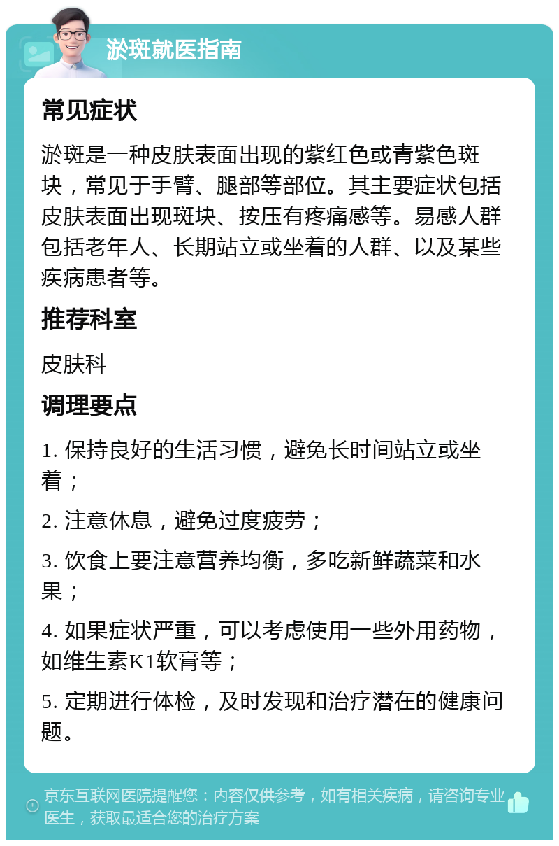 淤斑就医指南 常见症状 淤斑是一种皮肤表面出现的紫红色或青紫色斑块，常见于手臂、腿部等部位。其主要症状包括皮肤表面出现斑块、按压有疼痛感等。易感人群包括老年人、长期站立或坐着的人群、以及某些疾病患者等。 推荐科室 皮肤科 调理要点 1. 保持良好的生活习惯，避免长时间站立或坐着； 2. 注意休息，避免过度疲劳； 3. 饮食上要注意营养均衡，多吃新鲜蔬菜和水果； 4. 如果症状严重，可以考虑使用一些外用药物，如维生素K1软膏等； 5. 定期进行体检，及时发现和治疗潜在的健康问题。