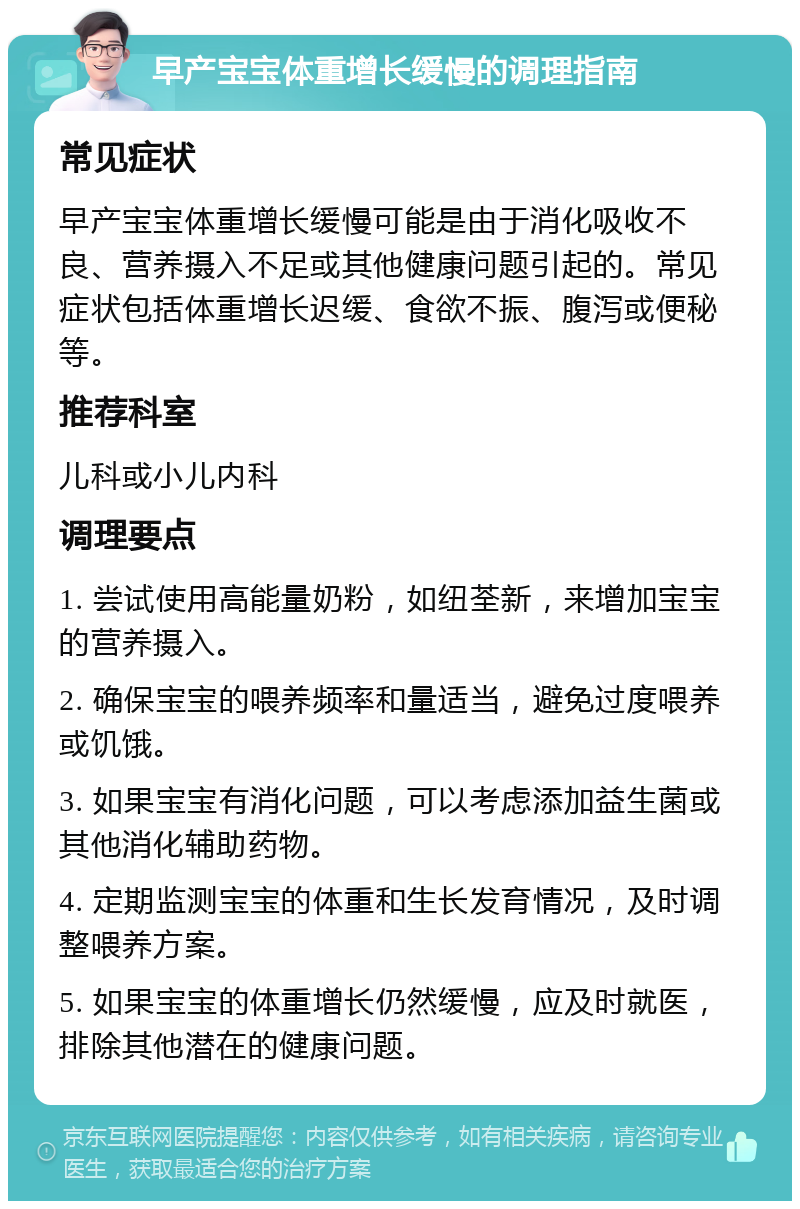 早产宝宝体重增长缓慢的调理指南 常见症状 早产宝宝体重增长缓慢可能是由于消化吸收不良、营养摄入不足或其他健康问题引起的。常见症状包括体重增长迟缓、食欲不振、腹泻或便秘等。 推荐科室 儿科或小儿内科 调理要点 1. 尝试使用高能量奶粉，如纽荃新，来增加宝宝的营养摄入。 2. 确保宝宝的喂养频率和量适当，避免过度喂养或饥饿。 3. 如果宝宝有消化问题，可以考虑添加益生菌或其他消化辅助药物。 4. 定期监测宝宝的体重和生长发育情况，及时调整喂养方案。 5. 如果宝宝的体重增长仍然缓慢，应及时就医，排除其他潜在的健康问题。