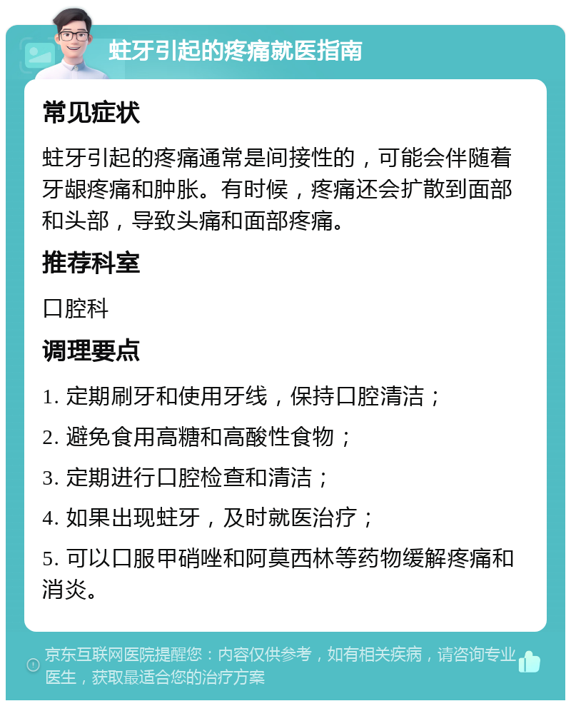 蛀牙引起的疼痛就医指南 常见症状 蛀牙引起的疼痛通常是间接性的，可能会伴随着牙龈疼痛和肿胀。有时候，疼痛还会扩散到面部和头部，导致头痛和面部疼痛。 推荐科室 口腔科 调理要点 1. 定期刷牙和使用牙线，保持口腔清洁； 2. 避免食用高糖和高酸性食物； 3. 定期进行口腔检查和清洁； 4. 如果出现蛀牙，及时就医治疗； 5. 可以口服甲硝唑和阿莫西林等药物缓解疼痛和消炎。