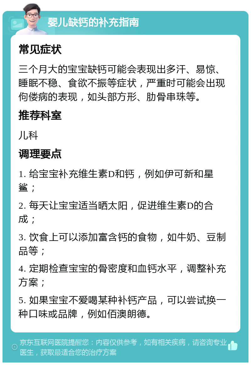 婴儿缺钙的补充指南 常见症状 三个月大的宝宝缺钙可能会表现出多汗、易惊、睡眠不稳、食欲不振等症状，严重时可能会出现佝偻病的表现，如头部方形、肋骨串珠等。 推荐科室 儿科 调理要点 1. 给宝宝补充维生素D和钙，例如伊可新和星鲨； 2. 每天让宝宝适当晒太阳，促进维生素D的合成； 3. 饮食上可以添加富含钙的食物，如牛奶、豆制品等； 4. 定期检查宝宝的骨密度和血钙水平，调整补充方案； 5. 如果宝宝不爱喝某种补钙产品，可以尝试换一种口味或品牌，例如佰澳朗德。