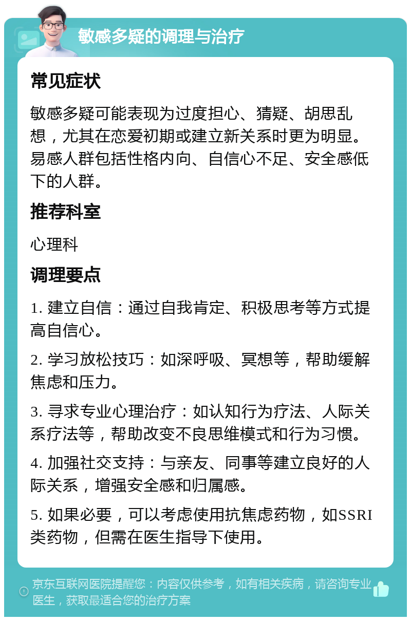 敏感多疑的调理与治疗 常见症状 敏感多疑可能表现为过度担心、猜疑、胡思乱想，尤其在恋爱初期或建立新关系时更为明显。易感人群包括性格内向、自信心不足、安全感低下的人群。 推荐科室 心理科 调理要点 1. 建立自信：通过自我肯定、积极思考等方式提高自信心。 2. 学习放松技巧：如深呼吸、冥想等，帮助缓解焦虑和压力。 3. 寻求专业心理治疗：如认知行为疗法、人际关系疗法等，帮助改变不良思维模式和行为习惯。 4. 加强社交支持：与亲友、同事等建立良好的人际关系，增强安全感和归属感。 5. 如果必要，可以考虑使用抗焦虑药物，如SSRI类药物，但需在医生指导下使用。