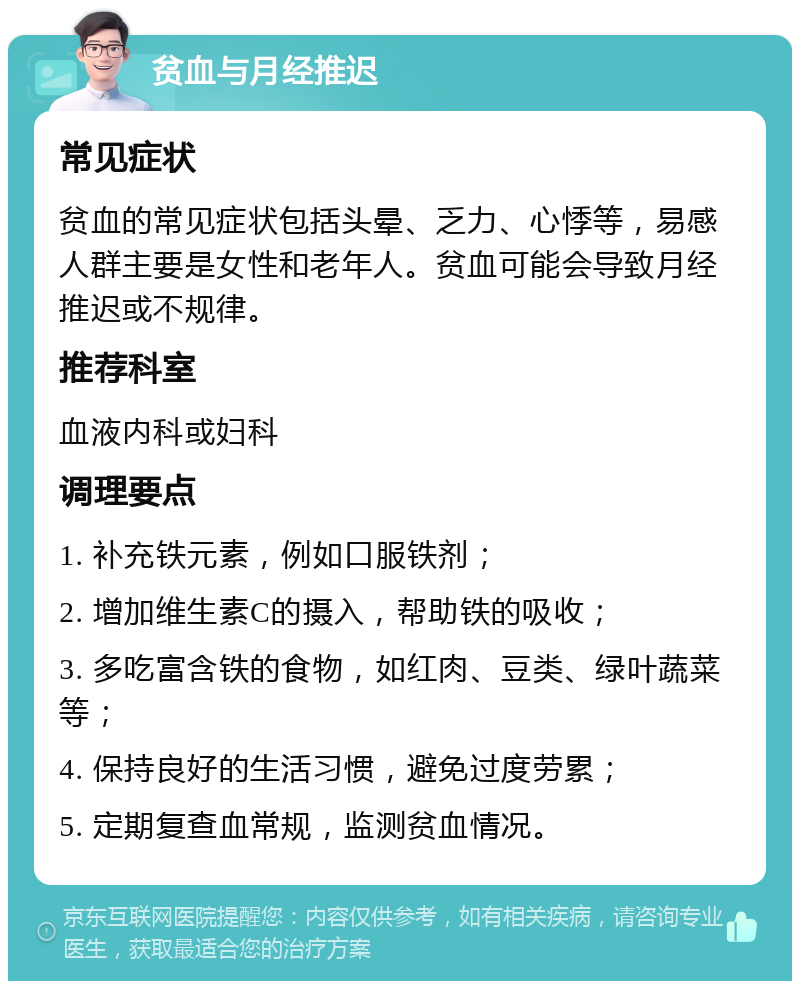 贫血与月经推迟 常见症状 贫血的常见症状包括头晕、乏力、心悸等，易感人群主要是女性和老年人。贫血可能会导致月经推迟或不规律。 推荐科室 血液内科或妇科 调理要点 1. 补充铁元素，例如口服铁剂； 2. 增加维生素C的摄入，帮助铁的吸收； 3. 多吃富含铁的食物，如红肉、豆类、绿叶蔬菜等； 4. 保持良好的生活习惯，避免过度劳累； 5. 定期复查血常规，监测贫血情况。