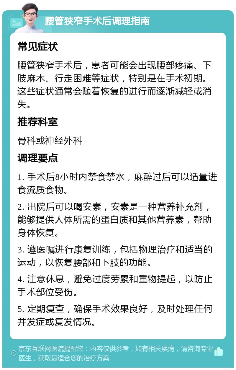 腰管狭窄手术后调理指南 常见症状 腰管狭窄手术后，患者可能会出现腰部疼痛、下肢麻木、行走困难等症状，特别是在手术初期。这些症状通常会随着恢复的进行而逐渐减轻或消失。 推荐科室 骨科或神经外科 调理要点 1. 手术后8小时内禁食禁水，麻醉过后可以适量进食流质食物。 2. 出院后可以喝安素，安素是一种营养补充剂，能够提供人体所需的蛋白质和其他营养素，帮助身体恢复。 3. 遵医嘱进行康复训练，包括物理治疗和适当的运动，以恢复腰部和下肢的功能。 4. 注意休息，避免过度劳累和重物提起，以防止手术部位受伤。 5. 定期复查，确保手术效果良好，及时处理任何并发症或复发情况。