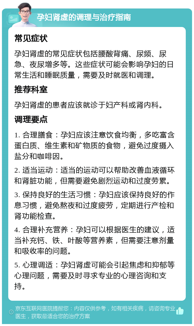 孕妇肾虚的调理与治疗指南 常见症状 孕妇肾虚的常见症状包括腰酸背痛、尿频、尿急、夜尿增多等。这些症状可能会影响孕妇的日常生活和睡眠质量，需要及时就医和调理。 推荐科室 孕妇肾虚的患者应该就诊于妇产科或肾内科。 调理要点 1. 合理膳食：孕妇应该注意饮食均衡，多吃富含蛋白质、维生素和矿物质的食物，避免过度摄入盐分和咖啡因。 2. 适当运动：适当的运动可以帮助改善血液循环和肾脏功能，但需要避免剧烈运动和过度劳累。 3. 保持良好的生活习惯：孕妇应该保持良好的作息习惯，避免熬夜和过度疲劳，定期进行产检和肾功能检查。 4. 合理补充营养：孕妇可以根据医生的建议，适当补充钙、铁、叶酸等营养素，但需要注意剂量和吸收率的问题。 5. 心理调适：孕妇肾虚可能会引起焦虑和抑郁等心理问题，需要及时寻求专业的心理咨询和支持。