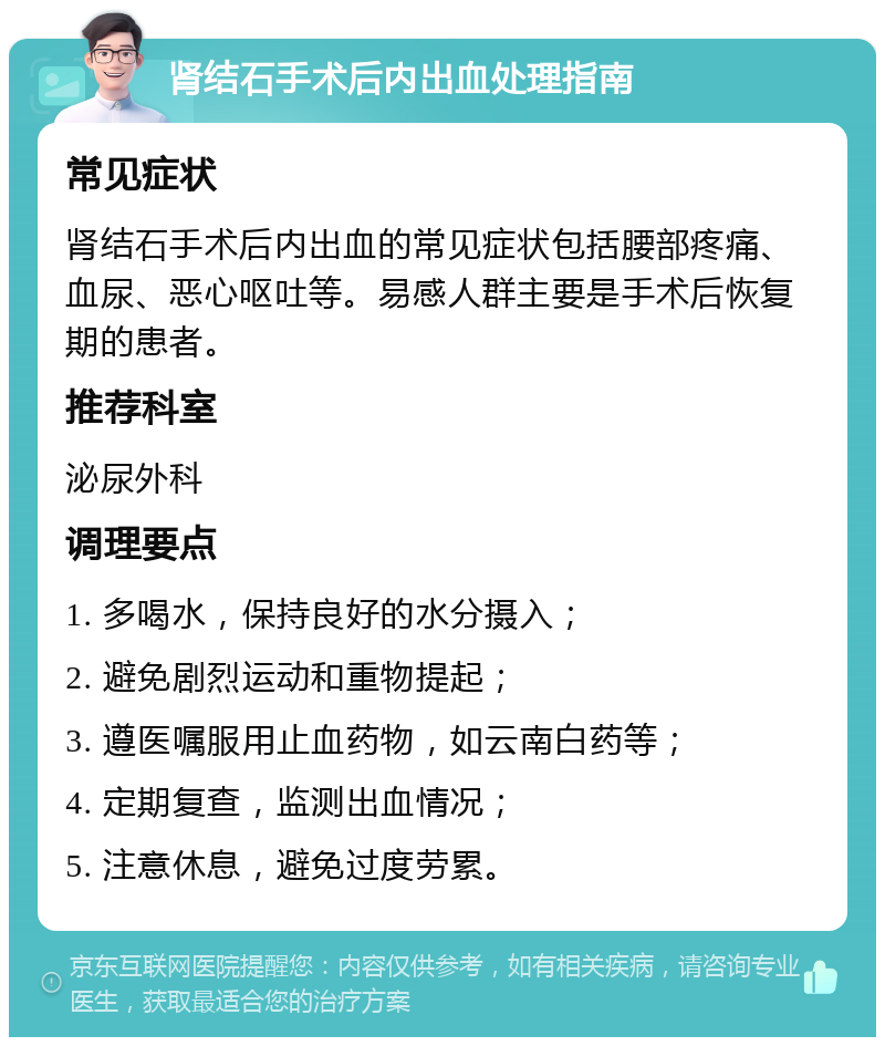 肾结石手术后内出血处理指南 常见症状 肾结石手术后内出血的常见症状包括腰部疼痛、血尿、恶心呕吐等。易感人群主要是手术后恢复期的患者。 推荐科室 泌尿外科 调理要点 1. 多喝水，保持良好的水分摄入； 2. 避免剧烈运动和重物提起； 3. 遵医嘱服用止血药物，如云南白药等； 4. 定期复查，监测出血情况； 5. 注意休息，避免过度劳累。