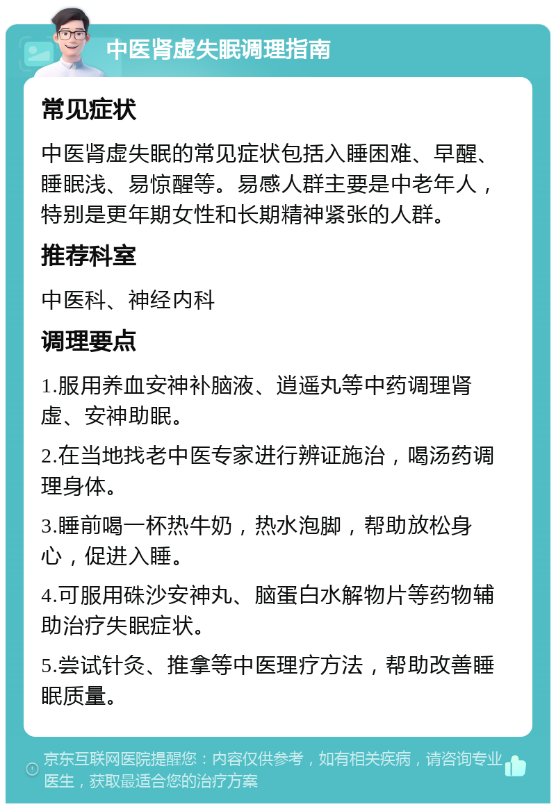 中医肾虚失眠调理指南 常见症状 中医肾虚失眠的常见症状包括入睡困难、早醒、睡眠浅、易惊醒等。易感人群主要是中老年人，特别是更年期女性和长期精神紧张的人群。 推荐科室 中医科、神经内科 调理要点 1.服用养血安神补脑液、逍遥丸等中药调理肾虚、安神助眠。 2.在当地找老中医专家进行辨证施治，喝汤药调理身体。 3.睡前喝一杯热牛奶，热水泡脚，帮助放松身心，促进入睡。 4.可服用硃沙安神丸、脑蛋白水解物片等药物辅助治疗失眠症状。 5.尝试针灸、推拿等中医理疗方法，帮助改善睡眠质量。