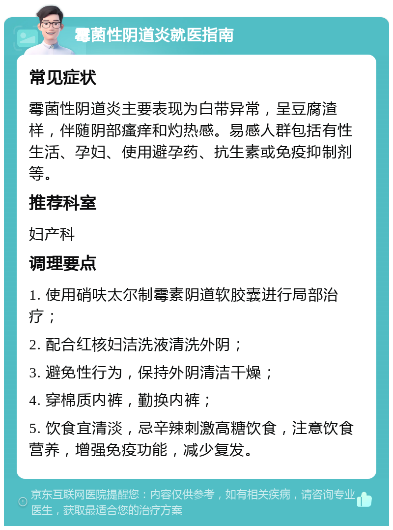 霉菌性阴道炎就医指南 常见症状 霉菌性阴道炎主要表现为白带异常，呈豆腐渣样，伴随阴部瘙痒和灼热感。易感人群包括有性生活、孕妇、使用避孕药、抗生素或免疫抑制剂等。 推荐科室 妇产科 调理要点 1. 使用硝呋太尔制霉素阴道软胶囊进行局部治疗； 2. 配合红核妇洁洗液清洗外阴； 3. 避免性行为，保持外阴清洁干燥； 4. 穿棉质内裤，勤换内裤； 5. 饮食宜清淡，忌辛辣刺激高糖饮食，注意饮食营养，增强免疫功能，减少复发。