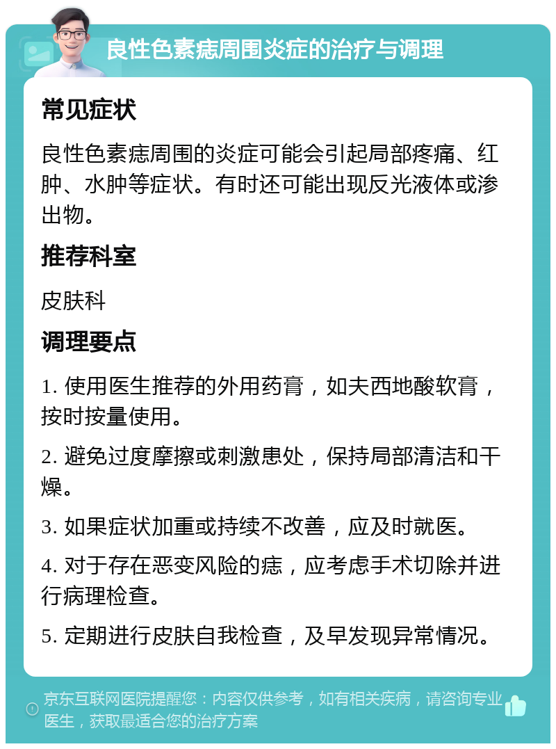 良性色素痣周围炎症的治疗与调理 常见症状 良性色素痣周围的炎症可能会引起局部疼痛、红肿、水肿等症状。有时还可能出现反光液体或渗出物。 推荐科室 皮肤科 调理要点 1. 使用医生推荐的外用药膏，如夫西地酸软膏，按时按量使用。 2. 避免过度摩擦或刺激患处，保持局部清洁和干燥。 3. 如果症状加重或持续不改善，应及时就医。 4. 对于存在恶变风险的痣，应考虑手术切除并进行病理检查。 5. 定期进行皮肤自我检查，及早发现异常情况。