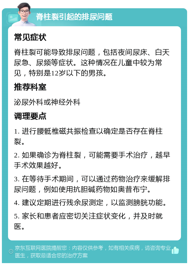 脊柱裂引起的排尿问题 常见症状 脊柱裂可能导致排尿问题，包括夜间尿床、白天尿急、尿频等症状。这种情况在儿童中较为常见，特别是12岁以下的男孩。 推荐科室 泌尿外科或神经外科 调理要点 1. 进行腰骶椎磁共振检查以确定是否存在脊柱裂。 2. 如果确诊为脊柱裂，可能需要手术治疗，越早手术效果越好。 3. 在等待手术期间，可以通过药物治疗来缓解排尿问题，例如使用抗胆碱药物如奥昔布宁。 4. 建议定期进行残余尿测定，以监测膀胱功能。 5. 家长和患者应密切关注症状变化，并及时就医。