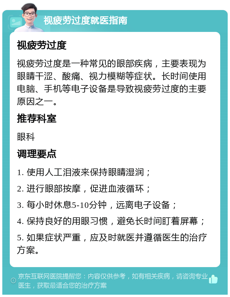 视疲劳过度就医指南 视疲劳过度 视疲劳过度是一种常见的眼部疾病，主要表现为眼睛干涩、酸痛、视力模糊等症状。长时间使用电脑、手机等电子设备是导致视疲劳过度的主要原因之一。 推荐科室 眼科 调理要点 1. 使用人工泪液来保持眼睛湿润； 2. 进行眼部按摩，促进血液循环； 3. 每小时休息5-10分钟，远离电子设备； 4. 保持良好的用眼习惯，避免长时间盯着屏幕； 5. 如果症状严重，应及时就医并遵循医生的治疗方案。