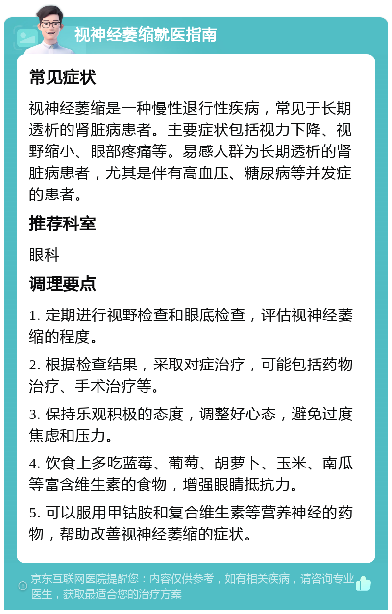 视神经萎缩就医指南 常见症状 视神经萎缩是一种慢性退行性疾病，常见于长期透析的肾脏病患者。主要症状包括视力下降、视野缩小、眼部疼痛等。易感人群为长期透析的肾脏病患者，尤其是伴有高血压、糖尿病等并发症的患者。 推荐科室 眼科 调理要点 1. 定期进行视野检查和眼底检查，评估视神经萎缩的程度。 2. 根据检查结果，采取对症治疗，可能包括药物治疗、手术治疗等。 3. 保持乐观积极的态度，调整好心态，避免过度焦虑和压力。 4. 饮食上多吃蓝莓、葡萄、胡萝卜、玉米、南瓜等富含维生素的食物，增强眼睛抵抗力。 5. 可以服用甲钴胺和复合维生素等营养神经的药物，帮助改善视神经萎缩的症状。