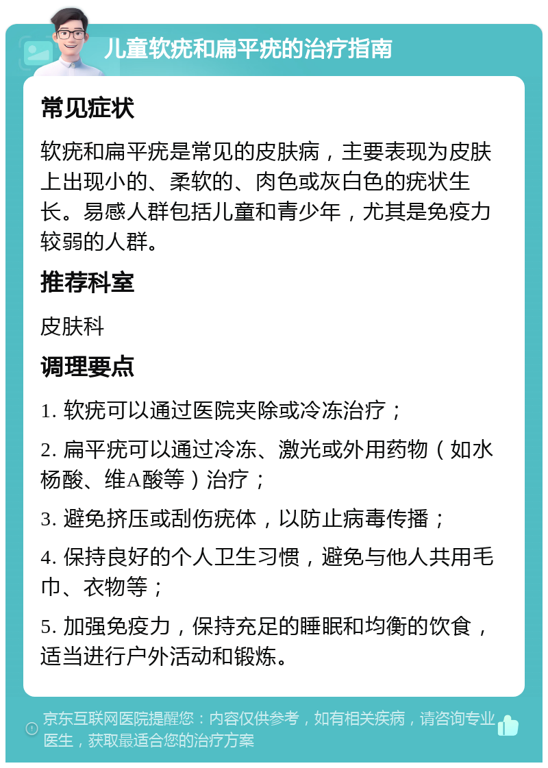 儿童软疣和扁平疣的治疗指南 常见症状 软疣和扁平疣是常见的皮肤病，主要表现为皮肤上出现小的、柔软的、肉色或灰白色的疣状生长。易感人群包括儿童和青少年，尤其是免疫力较弱的人群。 推荐科室 皮肤科 调理要点 1. 软疣可以通过医院夹除或冷冻治疗； 2. 扁平疣可以通过冷冻、激光或外用药物（如水杨酸、维A酸等）治疗； 3. 避免挤压或刮伤疣体，以防止病毒传播； 4. 保持良好的个人卫生习惯，避免与他人共用毛巾、衣物等； 5. 加强免疫力，保持充足的睡眠和均衡的饮食，适当进行户外活动和锻炼。