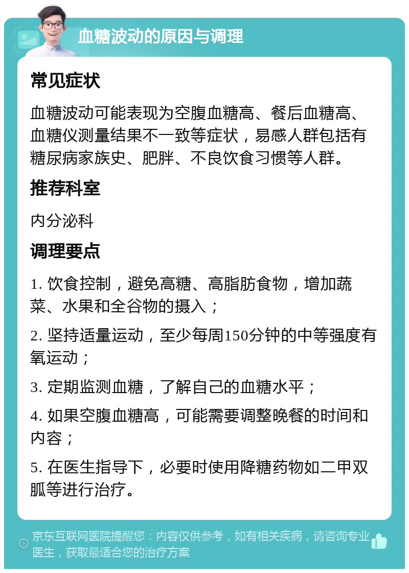 血糖波动的原因与调理 常见症状 血糖波动可能表现为空腹血糖高、餐后血糖高、血糖仪测量结果不一致等症状，易感人群包括有糖尿病家族史、肥胖、不良饮食习惯等人群。 推荐科室 内分泌科 调理要点 1. 饮食控制，避免高糖、高脂肪食物，增加蔬菜、水果和全谷物的摄入； 2. 坚持适量运动，至少每周150分钟的中等强度有氧运动； 3. 定期监测血糖，了解自己的血糖水平； 4. 如果空腹血糖高，可能需要调整晚餐的时间和内容； 5. 在医生指导下，必要时使用降糖药物如二甲双胍等进行治疗。