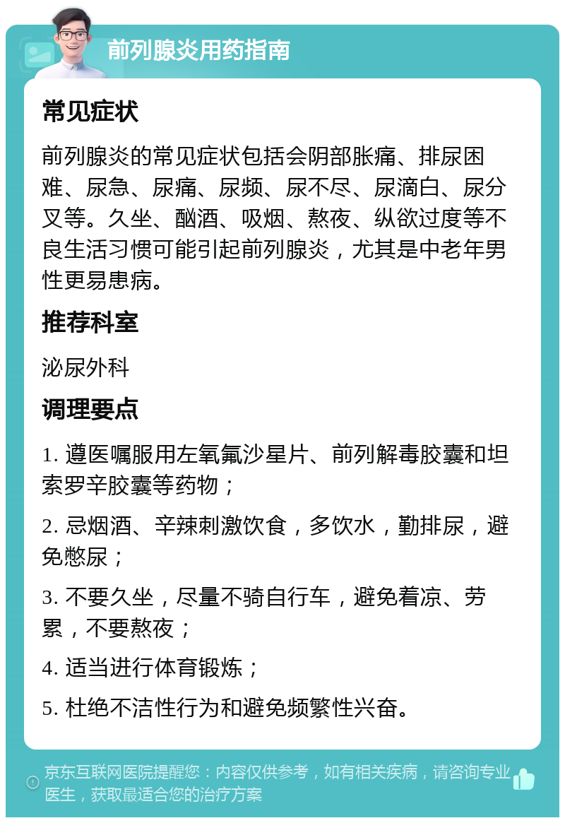 前列腺炎用药指南 常见症状 前列腺炎的常见症状包括会阴部胀痛、排尿困难、尿急、尿痛、尿频、尿不尽、尿滴白、尿分叉等。久坐、酗酒、吸烟、熬夜、纵欲过度等不良生活习惯可能引起前列腺炎，尤其是中老年男性更易患病。 推荐科室 泌尿外科 调理要点 1. 遵医嘱服用左氧氟沙星片、前列解毒胶囊和坦索罗辛胶囊等药物； 2. 忌烟酒、辛辣刺激饮食，多饮水，勤排尿，避免憋尿； 3. 不要久坐，尽量不骑自行车，避免着凉、劳累，不要熬夜； 4. 适当进行体育锻炼； 5. 杜绝不洁性行为和避免频繁性兴奋。