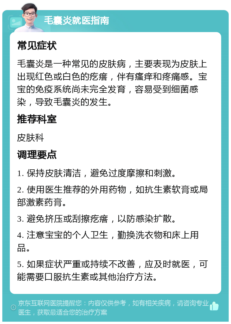 毛囊炎就医指南 常见症状 毛囊炎是一种常见的皮肤病，主要表现为皮肤上出现红色或白色的疙瘩，伴有瘙痒和疼痛感。宝宝的免疫系统尚未完全发育，容易受到细菌感染，导致毛囊炎的发生。 推荐科室 皮肤科 调理要点 1. 保持皮肤清洁，避免过度摩擦和刺激。 2. 使用医生推荐的外用药物，如抗生素软膏或局部激素药膏。 3. 避免挤压或刮擦疙瘩，以防感染扩散。 4. 注意宝宝的个人卫生，勤换洗衣物和床上用品。 5. 如果症状严重或持续不改善，应及时就医，可能需要口服抗生素或其他治疗方法。