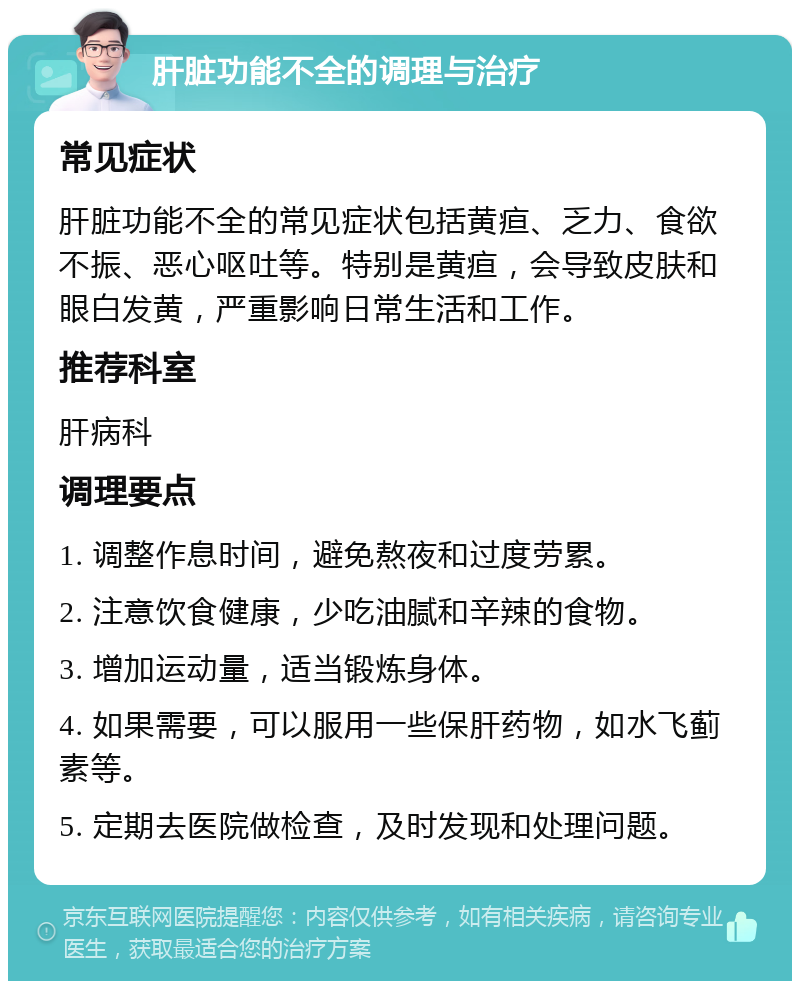 肝脏功能不全的调理与治疗 常见症状 肝脏功能不全的常见症状包括黄疸、乏力、食欲不振、恶心呕吐等。特别是黄疸，会导致皮肤和眼白发黄，严重影响日常生活和工作。 推荐科室 肝病科 调理要点 1. 调整作息时间，避免熬夜和过度劳累。 2. 注意饮食健康，少吃油腻和辛辣的食物。 3. 增加运动量，适当锻炼身体。 4. 如果需要，可以服用一些保肝药物，如水飞蓟素等。 5. 定期去医院做检查，及时发现和处理问题。