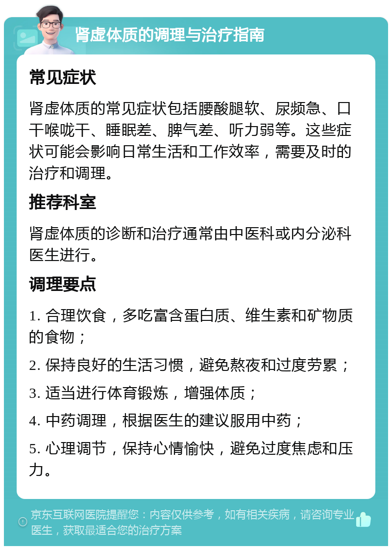 肾虚体质的调理与治疗指南 常见症状 肾虚体质的常见症状包括腰酸腿软、尿频急、口干喉咙干、睡眠差、脾气差、听力弱等。这些症状可能会影响日常生活和工作效率，需要及时的治疗和调理。 推荐科室 肾虚体质的诊断和治疗通常由中医科或内分泌科医生进行。 调理要点 1. 合理饮食，多吃富含蛋白质、维生素和矿物质的食物； 2. 保持良好的生活习惯，避免熬夜和过度劳累； 3. 适当进行体育锻炼，增强体质； 4. 中药调理，根据医生的建议服用中药； 5. 心理调节，保持心情愉快，避免过度焦虑和压力。