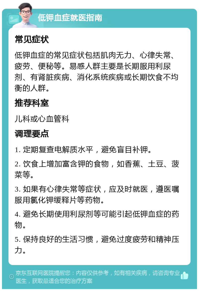 低钾血症就医指南 常见症状 低钾血症的常见症状包括肌肉无力、心律失常、疲劳、便秘等。易感人群主要是长期服用利尿剂、有肾脏疾病、消化系统疾病或长期饮食不均衡的人群。 推荐科室 儿科或心血管科 调理要点 1. 定期复查电解质水平，避免盲目补钾。 2. 饮食上增加富含钾的食物，如香蕉、土豆、菠菜等。 3. 如果有心律失常等症状，应及时就医，遵医嘱服用氯化钾缓释片等药物。 4. 避免长期使用利尿剂等可能引起低钾血症的药物。 5. 保持良好的生活习惯，避免过度疲劳和精神压力。